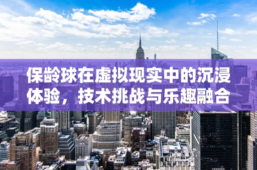 保龄球在虚拟现实中的沉浸体验，技术挑战与乐趣融合