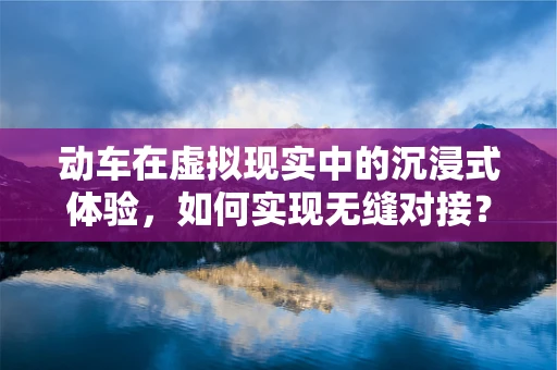 动车在虚拟现实中的沉浸式体验，如何实现无缝对接？