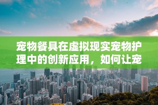 宠物餐具在虚拟现实宠物护理中的创新应用，如何让宠物用餐体验更智能、更有趣？