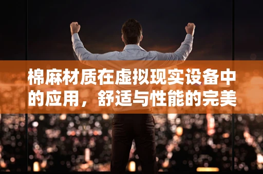 棉麻材质在虚拟现实设备中的应用，舒适与性能的完美平衡？