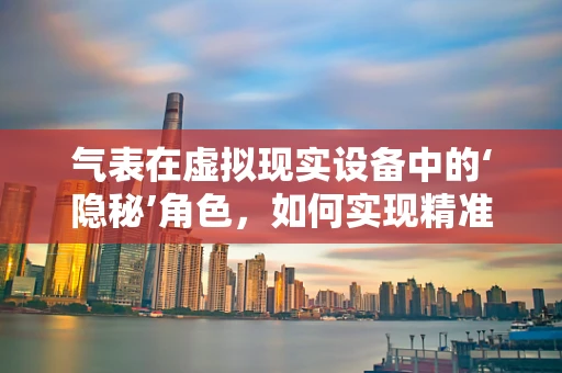 气表在虚拟现实设备中的‘隐秘’角色，如何实现精准交互？