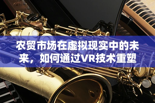 农贸市场在虚拟现实中的未来，如何通过VR技术重塑购物体验？