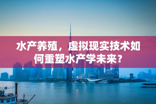 水产养殖，虚拟现实技术如何重塑水产学未来？