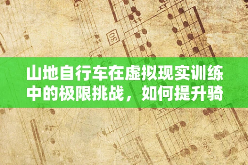 山地自行车在虚拟现实训练中的极限挑战，如何提升骑行者的山路控制力？