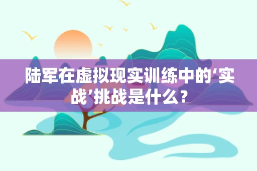 陆军在虚拟现实训练中的‘实战’挑战是什么？