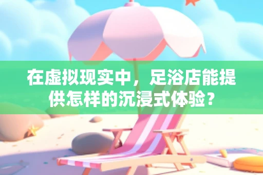 在虚拟现实中，足浴店能提供怎样的沉浸式体验？