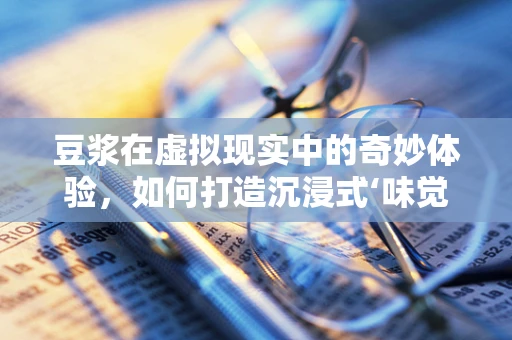 豆浆在虚拟现实中的奇妙体验，如何打造沉浸式‘味觉’盛宴？