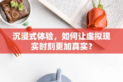 沉浸式体验，如何让虚拟现实时刻更加真实？