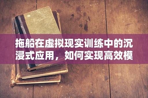 拖船在虚拟现实训练中的沉浸式应用，如何实现高效模拟？