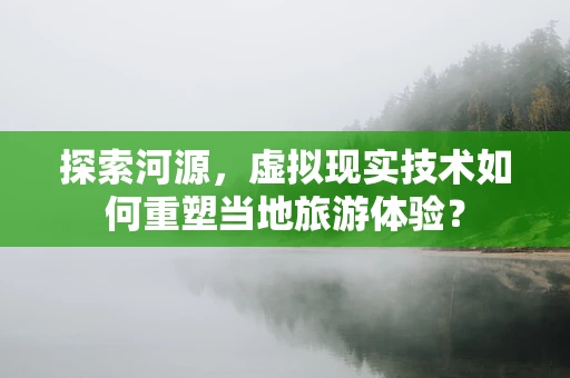 探索河源，虚拟现实技术如何重塑当地旅游体验？