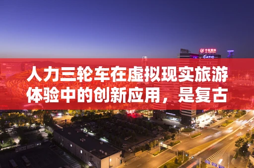 人力三轮车在虚拟现实旅游体验中的创新应用，是复古与未来的碰撞吗？