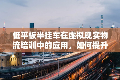 低平板半挂车在虚拟现实物流培训中的应用，如何提升安全与效率？