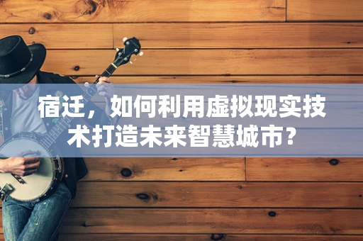 宿迁，如何利用虚拟现实技术打造未来智慧城市？