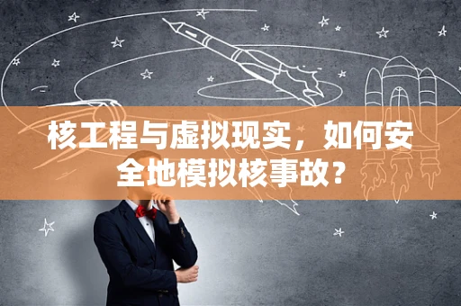 核工程与虚拟现实，如何安全地模拟核事故？