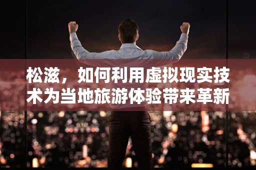 松滋，如何利用虚拟现实技术为当地旅游体验带来革新？