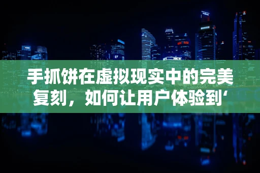 手抓饼在虚拟现实中的完美复刻，如何让用户体验到‘咬下即刻’的满足感？