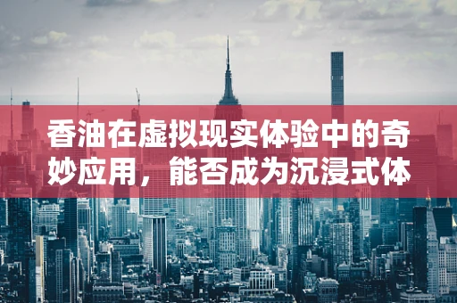 香油在虚拟现实体验中的奇妙应用，能否成为沉浸式体验的新‘触点’？