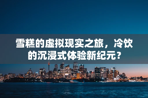 雪糕的虚拟现实之旅，冷饮的沉浸式体验新纪元？