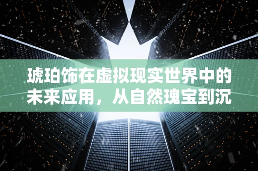 琥珀饰在虚拟现实世界中的未来应用，从自然瑰宝到沉浸式体验的桥梁？