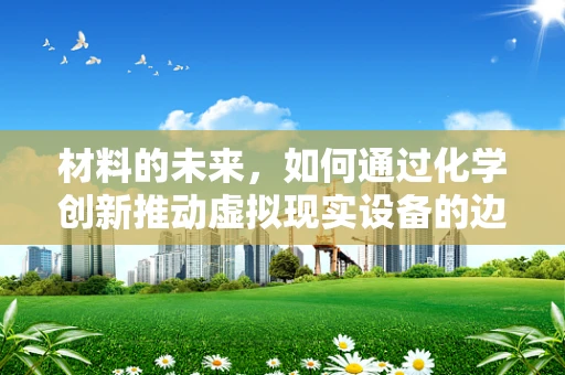 材料的未来，如何通过化学创新推动虚拟现实设备的边界？