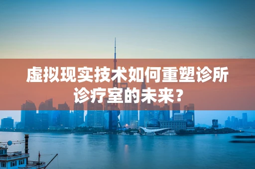 虚拟现实技术如何重塑诊所诊疗室的未来？