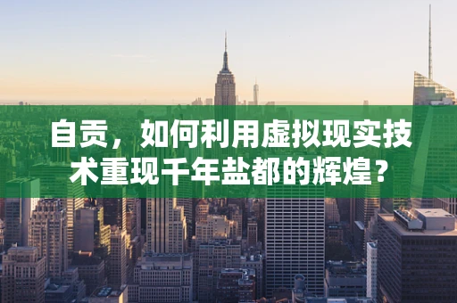 自贡，如何利用虚拟现实技术重现千年盐都的辉煌？