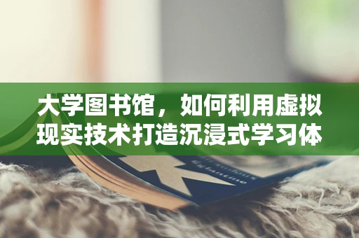 大学图书馆，如何利用虚拟现实技术打造沉浸式学习体验？