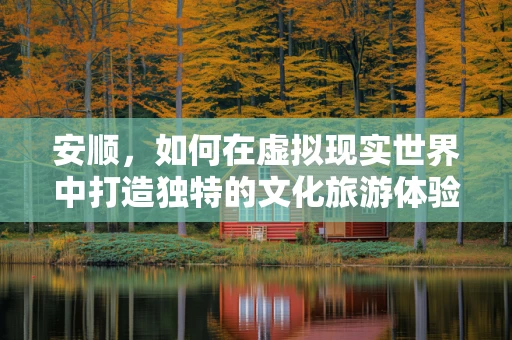 安顺，如何在虚拟现实世界中打造独特的文化旅游体验？