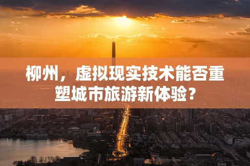 柳州，虚拟现实技术能否重塑城市旅游新体验？