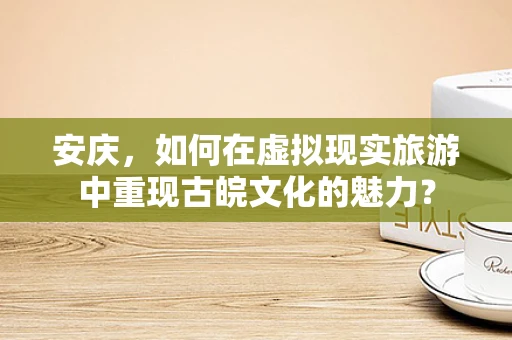 安庆，如何在虚拟现实旅游中重现古皖文化的魅力？