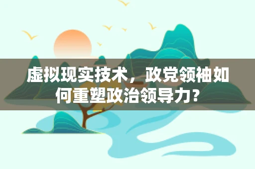虚拟现实技术，政党领袖如何重塑政治领导力？