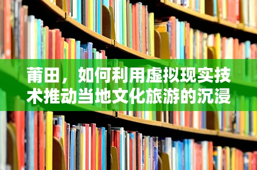 莆田，如何利用虚拟现实技术推动当地文化旅游的沉浸式体验？