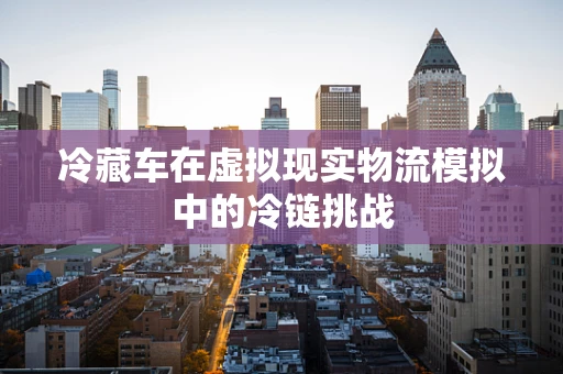 冷藏车在虚拟现实物流模拟中的冷链挑战