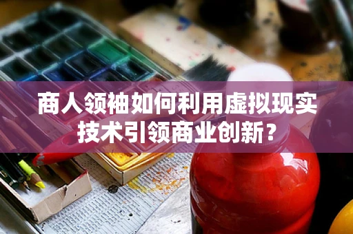商人领袖如何利用虚拟现实技术引领商业创新？