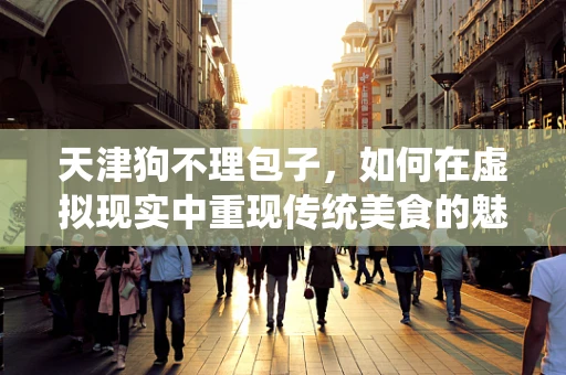 天津狗不理包子，如何在虚拟现实中重现传统美食的魅力？