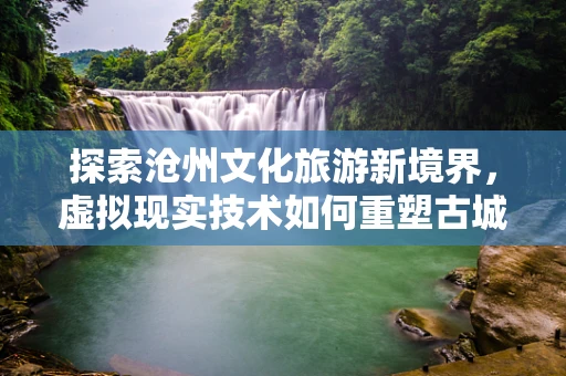 探索沧州文化旅游新境界，虚拟现实技术如何重塑古城魅力？