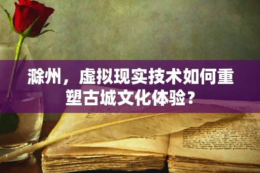 滁州，虚拟现实技术如何重塑古城文化体验？