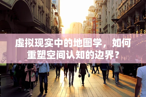 虚拟现实中的地图学，如何重塑空间认知的边界？
