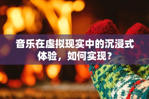 音乐在虚拟现实中的沉浸式体验，如何实现？