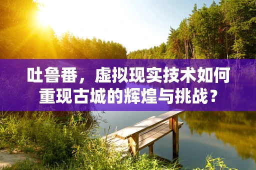 吐鲁番，虚拟现实技术如何重现古城的辉煌与挑战？