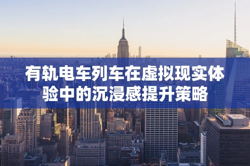 有轨电车列车在虚拟现实体验中的沉浸感提升策略