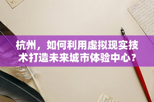 杭州，如何利用虚拟现实技术打造未来城市体验中心？