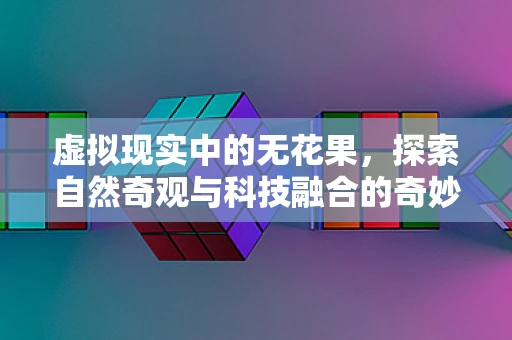 虚拟现实中的无花果，探索自然奇观与科技融合的奇妙之旅