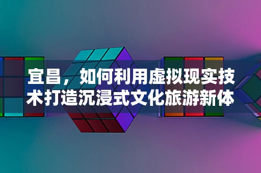宜昌，如何利用虚拟现实技术打造沉浸式文化旅游新体验？