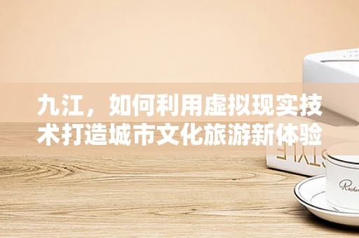 九江，如何利用虚拟现实技术打造城市文化旅游新体验？