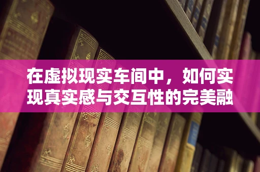 在虚拟现实车间中，如何实现真实感与交互性的完美融合？