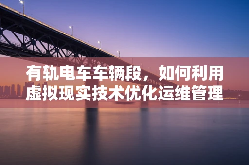 有轨电车车辆段，如何利用虚拟现实技术优化运维管理？