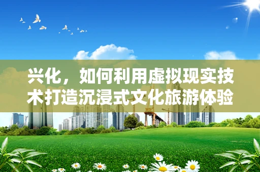 兴化，如何利用虚拟现实技术打造沉浸式文化旅游体验？