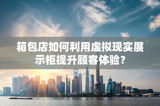 箱包店如何利用虚拟现实展示柜提升顾客体验？