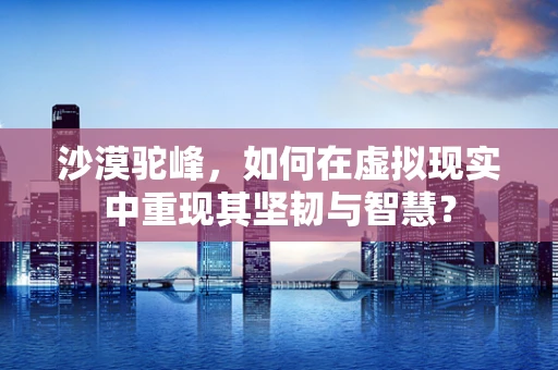 沙漠驼峰，如何在虚拟现实中重现其坚韧与智慧？